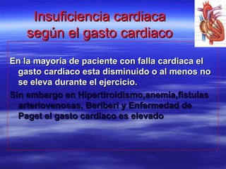 Insuficiencia cardiacaInsuficiencia cardiaca
según el gasto cardiacosegún el gasto cardiaco
En la mayoría de paciente con falla cardiaca elEn la mayoría de paciente con falla cardiaca el
gasto cardiaco esta disminuido o al menos nogasto cardiaco esta disminuido o al menos no
se eleva durante el ejercicio.se eleva durante el ejercicio.
Sin embargo en Hipertiroidismo,anemia,fistulasSin embargo en Hipertiroidismo,anemia,fistulas
arteriovenosas, Beriberi y Enfermedad dearteriovenosas, Beriberi y Enfermedad de
Paget el gasto cardiaco es elevadoPaget el gasto cardiaco es elevado
 