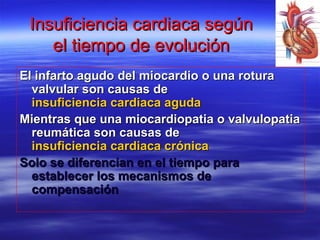 Insuficiencia cardiaca segúnInsuficiencia cardiaca según
el tiempo de evoluciónel tiempo de evolución
El infarto agudo del miocardio o una roturaEl infarto agudo del miocardio o una rotura
valvular son causas devalvular son causas de
insuficiencia cardiaca agudainsuficiencia cardiaca aguda
Mientras que una miocardiopatia o valvulopatiaMientras que una miocardiopatia o valvulopatia
reumática son causas dereumática son causas de
insuficiencia cardiaca crónicainsuficiencia cardiaca crónica
Solo se diferencian en el tiempo paraSolo se diferencian en el tiempo para
establecer los mecanismos deestablecer los mecanismos de
compensacióncompensación
 