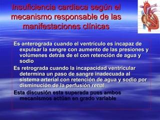 Insuficiencia cardiaca según elInsuficiencia cardiaca según el
mecanismo responsable de lasmecanismo responsable de las
manifestaciones clínicasmanifestaciones clínicas
Es anterograda cuando el ventrículo es incapaz deEs anterograda cuando el ventrículo es incapaz de
expulsar la sangre con aumento de las presiones yexpulsar la sangre con aumento de las presiones y
volúmenes detrás de el con retención de agua yvolúmenes detrás de el con retención de agua y
sodiosodio
Es retrograda cuando la incapacidad ventricularEs retrograda cuando la incapacidad ventricular
determina un paso de sangre inadecuada aldetermina un paso de sangre inadecuada al
sistema arterial con retención de agua y sodio porsistema arterial con retención de agua y sodio por
disminución de la perfusión renaldisminución de la perfusión renal
Esta discusión esta superada pues ambosEsta discusión esta superada pues ambos
mecanismos actúan en grado variablemecanismos actúan en grado variable
 