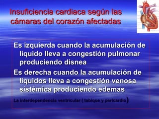 Insuficiencia cardiaca según lasInsuficiencia cardiaca según las
cámaras del corazón afectadascámaras del corazón afectadas
Es izquierda cuando la acumulación deEs izquierda cuando la acumulación de
liquido lleva a congestión pulmonarliquido lleva a congestión pulmonar
produciendo disneaproduciendo disnea
Es derecha cuando la acumulación deEs derecha cuando la acumulación de
líquidos lleva a congestión venosalíquidos lleva a congestión venosa
sistémica produciendo edemassistémica produciendo edemas
La interdependencia ventricular ( tabique y pericardioLa interdependencia ventricular ( tabique y pericardio))
 