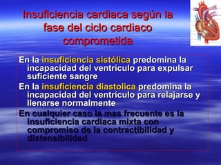 Insuficiencia cardiaca según laInsuficiencia cardiaca según la
fase del ciclo cardiacofase del ciclo cardiaco
comprometidacomprometida
En laEn la insuficiencia sistólicainsuficiencia sistólica predomina lapredomina la
incapacidad del ventrículo para expulsarincapacidad del ventrículo para expulsar
suficiente sangresuficiente sangre
En laEn la insuficienciainsuficiencia diastolicadiastolica predomina lapredomina la
incapacidad del ventrículo para relajarse yincapacidad del ventrículo para relajarse y
llenarse normalmentellenarse normalmente
En cualquier caso la mas frecuente es laEn cualquier caso la mas frecuente es la
insuficiencia cardiaca mixta coninsuficiencia cardiaca mixta con
compromiso de la contractibilidad ycompromiso de la contractibilidad y
distensibilidaddistensibilidad
 