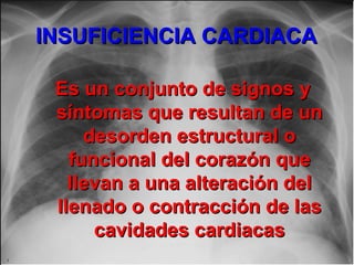 INSUFICIENCIA CARDIACAINSUFICIENCIA CARDIACA
Es un conjunto de signos yEs un conjunto de signos y
síntomas que resultan de unsíntomas que resultan de un
desorden estructural odesorden estructural o
funcional del corazón quefuncional del corazón que
llevan a una alteración delllevan a una alteración del
llenado o contracción de lasllenado o contracción de las
cavidades cardiacascavidades cardiacas
 