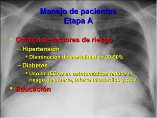 Jessup,M.Brozena,S.Heart failure.NEJM.Mayo 15,2003
Manejo de pacientesManejo de pacientes
Etapa AEtapa A
 Control de factores de riesgoControl de factores de riesgo
– HipertensiónHipertensión
 Disminución de mortalidad en 30-50%Disminución de mortalidad en 30-50%
– DiabetesDiabetes
 Uso de IECAs en asintomáticos reduce elUso de IECAs en asintomáticos reduce el
riesgo de muerte, Infarto miocardico y ACVriesgo de muerte, Infarto miocardico y ACV
 EducaciónEducación
 
