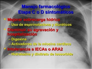 Jessup,M.Brozena,S.Heart failure.NEJM.Mayo 15,2003
Manejo farmacológicoManejo farmacológico
Etapa C o D sintomáticosEtapa C o D sintomáticos
 Mejorar sobrecarga hídricaMejorar sobrecarga hídrica
– Uso de espirinolactona y diuréticosUso de espirinolactona y diuréticos
 Disminuir su agravación yDisminuir su agravación y
hospitalizaciónhospitalización
– DigoxinaDigoxina
– Activadores de la miosina cardiacaActivadores de la miosina cardiaca
 Intolerancia a IECAs o ARA2Intolerancia a IECAs o ARA2
– Hidralazina y dinitrato de isosorbideHidralazina y dinitrato de isosorbide
 