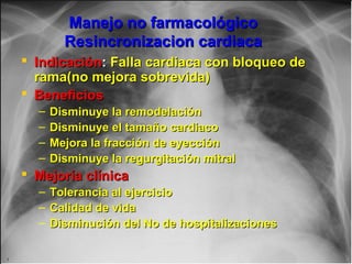 Jessup,M.Brozena,S.Heart failure.NEJM.Mayo 15,2003
Manejo no farmacológicoManejo no farmacológico
Resincronizacion cardiacaResincronizacion cardiaca
 IndicaciónIndicación:: Falla cardiaca con bloqueo deFalla cardiaca con bloqueo de
rama(no mejora sobrevida)rama(no mejora sobrevida)
 BeneficiosBeneficios
– Disminuye la remodelaciónDisminuye la remodelación
– Disminuye el tamaño cardiacoDisminuye el tamaño cardiaco
– Mejora la fracción de eyecciónMejora la fracción de eyección
– Disminuye la regurgitación mitralDisminuye la regurgitación mitral
 Mejoría clínicaMejoría clínica
– Tolerancia al ejercicioTolerancia al ejercicio
– Calidad de vidaCalidad de vida
– Disminución del No de hospitalizacionesDisminución del No de hospitalizaciones
 