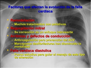 Factores que afectan la evolución de la fallaFactores que afectan la evolución de la falla
cardiacacardiaca
 RemodelaciónRemodelación
– Muchos tratamientos son paliativosMuchos tratamientos son paliativos
 Regurgitación mitralRegurgitación mitral
– Su corrección es un enfoque interesanteSu corrección es un enfoque interesante
 Arritmias y defectos de conducciónArritmias y defectos de conducción
– Anticoagulación para prevención del ACVAnticoagulación para prevención del ACV
– Marcapasos desfibriladores han disminuido laMarcapasos desfibriladores han disminuido la
mortalidadmortalidad
 Falla cardiaca diastolicaFalla cardiaca diastolica
– Pocos estudios para guiar el manejo de este tipoPocos estudios para guiar el manejo de este tipo
de alteraciónde alteración
 