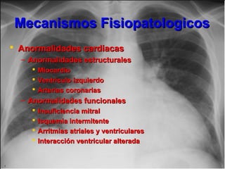 Mecanismos FisiopatologicosMecanismos Fisiopatologicos
 Anormalidades cardiacasAnormalidades cardiacas
– Anormalidades estructuralesAnormalidades estructurales
 MiocardioMiocardio
 Ventrículo izquierdoVentrículo izquierdo
 Arterias coronariasArterias coronarias
– Anormalidades funcionalesAnormalidades funcionales
 Insuficiencia mitralInsuficiencia mitral
 Isquemia intermitenteIsquemia intermitente
 Arritmias atriales y ventricularesArritmias atriales y ventriculares
 Interacción ventricular alteradaInteracción ventricular alterada
 