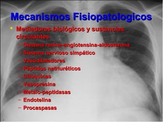 Mecanismos FisiopatologicosMecanismos Fisiopatologicos
 Mediadores biológicos y sustanciasMediadores biológicos y sustancias
circulantescirculantes
– Sistema renina-angiotensina-aldosteronaSistema renina-angiotensina-aldosterona
– Sistema nervioso simpáticoSistema nervioso simpático
– VasodilatadoresVasodilatadores
– Péptidos natriuréticosPéptidos natriuréticos
– CitoquinasCitoquinas
– VasopresinaVasopresina
– Metalo-peptidasasMetalo-peptidasas
– EndotelinaEndotelina
– ProcaspasasProcaspasas
 