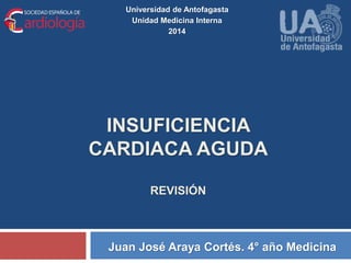 Universidad de Antofagasta 
Unidad Medicina Interna 
2014 
INSUFICIENCIA 
CARDIACA AGUDA 
REVISIÓN 
Juan José Araya Cortés. 4° año Medicina 
 