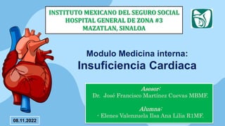 Asesor:
Dr. José Francisco Martínez Cuevas MBMF.
Alumna:
- Elenes Valenzuela Ilsa Ana Lilia R1MF.
INSTITUTO MEXICANO DEL SEGURO SOCIAL
HOSPITAL GENERAL DE ZONA #3
MAZATLAN, SINALOA
Modulo Medicina interna:
Insuficiencia Cardiaca
08.11.2022
 
