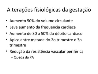 Alterações fisiológicas da gestação
• Aumento 50% do volume circulante
• Leve aumento da frequencia cardiaca
• Aumento de 30 a 50% do débito cardíaco
• Ápice entre metade do 2o trimestre e 3o
trimestre
• Redução da resistência vascular periférica
– Queda da PA
 