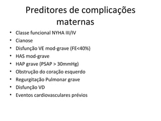 Preditores de complicações
maternas
• Classe funcional NYHA III/IV
• Cianose
• Disfunção VE mod-grave (FE<40%)
• HAS mod-grave
• HAP grave (PSAP > 30mmHg)
• Obstrução do coração esquerdo
• Regurgitação Pulmonar grave
• Disfunção VD
• Eventos cardiovasculares prévios
 