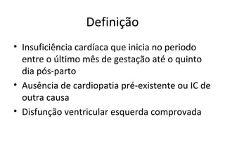 Definição
• Insuficiência cardíaca que inicia no periodo
entre o último mês de gestação até o quinto
dia pós-parto
• Ausência de cardiopatia pré-existente ou IC de
outra causa
• Disfunção ventricular esquerda comprovada
 