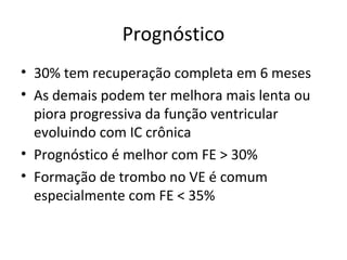 Prognóstico
• 30% tem recuperação completa em 6 meses
• As demais podem ter melhora mais lenta ou
piora progressiva da função ventricular
evoluindo com IC crônica
• Prognóstico é melhor com FE > 30%
• Formação de trombo no VE é comum
especialmente com FE < 35%
 