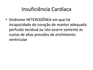 Insuficiência Cardíaca
• Síndrome HETEROGÊNEA em que há
incapacidade do coração de manter adequada
perfusão tecidual ou isto ocorre somente às
custas de altas pressões de enchimento
ventricular
 
