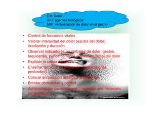 DX: Dolor .
               R/C: agentes biológicos
               M/P: verbalización de dolor en el pecho


•   Control de funciones vitales
•   Valorar intensidad del dolor (escala del dolor)
    irradiación duración
    i di ió y d        ió
•   Observar indicadores no verbales de dolor: gestos,
    taquicardia, p
       q        , puños cerrados o mascara facial del dolor
•   Explicar la causa del dolor
•   Enseñar técnicas de relajación (respiraciones
    profundas)
         f d )
•   Colocar en posición antalgica al paciente
•   Brindar comodidad y confort
•   Administración de medicamentos según sea necesario
    (analgésico)
 