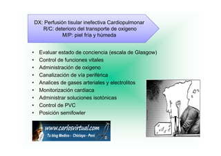 DX: Perfusión tisular inefectiva Cardiopulmonar
                                           p
       R/C: deterioro del transporte de oxigeno
                M/P: piel fría y húmeda


•     Evaluar estado de conciencia (escala de Glasgow)
•     Control de funciones vitales
•     Administración de oxigeno
•     Canalización de vía periférica
•     Analices de gases arteriales y electrolitos
•     Monitorización cardiaca
•     Administrar soluciones isotónicas
                                 ó
•     Control de PVC
•     Posición semifowler
 