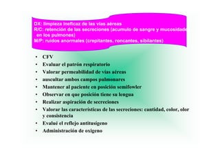 DX: limpieza ineficaz de las vías aéreas
R/C: retención de las secreciones (acumulo de sangre y mucosidades
                                                                es
 en los pulmones)
M/P: ruidos anormales (crepitantes, roncantes, sibilantes)
                       (    p       ,        ,           )


•   CFV
•   Evaluar el patrón respiratorio
•   Valorar permeabilidad de vías aéreas
•   auscultar ambos campos pulmonares
•   Mantener al paciente en posición semifowler
•   Observar en que posición tiene su lengua
•   Realizar aspiración de secreciones
•   Valorar las características de las secreciones: cantidad, color, olor
    y consistencia
•   Evalué el reflejo antitusígeno
•   Administración de oxigeno
 