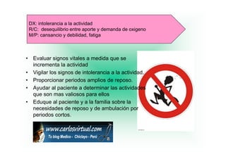 DX: intolerancia a la actividad
    R/C: desequilibrio entre aporte y demanda de oxigeno
    M/P: cansancio y debilidad, fatiga



•    Evaluar signos vitales a medida que se
     incrementa la actividad
•    Vigilar los signos de intolerancia a la actividad.
•    Proporcionar periodos amplios de reposo
                                         reposo.
•    Ayudar al paciente a determinar las actividades
     que son mas valiosos para ellos
•    Eduque al paciente y a la familia sobre la
     necesidades de reposo y de ambulación por
     periodos cortos.
                cortos
 