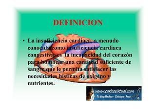 DEFINICION

• La insuficiencia cardiaca, a menudo
  conocida como insuficiencia cardiaca
  congestiva,
  congestiva es la incapacidad del corazón
  para bombear una cantidad suficiente de
  sangre que l permita satisfacer las
              le     it    ti f    l
  necesidades histicas de oxígeno y
  nutrientes.
 