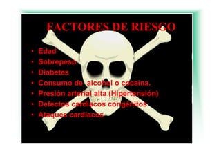 FACTORES DE RIESGO
•   Edad
•   Sobrepeso
    S b
•   Diabetes
•   Consumo de alcohol o cocaína.
•   Presión arterial alta (Hipertensión)
•   Defectos cardiacos congénitos
•   Ataques cardiacos
 