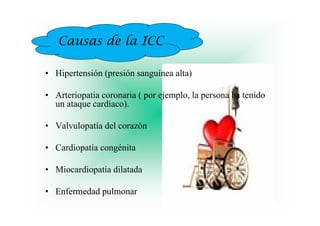 Causas d la ICC
          de l

• Hipertensión (presión sanguínea alta)

• Arteriopatia coronaria ( por ejemplo, la persona ha tenido
  un ataque cardíaco).

• Valvulopatía del corazón

• Cardiopatía congénita

• Miocardiopatía dilatada

• E f
  Enfermedad pulmonar
         d d l
 
