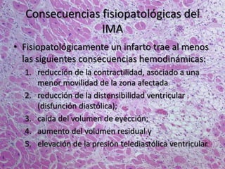 Consecuencias fisiopatológicas del
IMA
• Fisiopatológicamente un infarto trae al menos
las siguientes consecuencias hemodinámicas:
1. reducción de la contractilidad, asociado a una
menor movilidad de la zona afectada
2. reducción de la distensibilidad ventricular
(disfunción diastólica);
3. caída del volumen de eyección;
4. aumento del volumen residual y
5. elevación de la presión telediastólica ventricular.
 