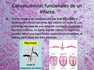 Consecuencias funcionales de un
infarto
III. Hoy se emplea de manera cada vez más difundida el
término de infarto con onda Q o infarto sin onda Q. Los
primeros resultan de una oclusión coronaria sostenida y
necrosis extensa, en tanto que los infarto Q negativos,
pueden tener una reperfusión espontánea temprana, al
menos para parte del área afectada.
 