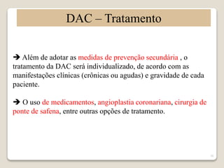 10 
DAC – Tratamento 
 Além de adotar as medidas de prevenção secundária , o 
tratamento da DAC será individualizado, de acordo com as 
manifestações clínicas (crônicas ou agudas) e gravidade de cada 
paciente. 
 O uso de medicamentos, angioplastia coronariana, cirurgia de 
ponte de safena, entre outras opções de tratamento. 
 