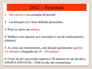 12 
DAC - Sintomas 
1. Dor opressiva ou sensação de pressão 
2. Localização não é bem definida (precórdio). 
3. Piora se inicia um esforço. 
4. Melhora com repouso ou é necessário o uso de medicamentos 
(nitratos) 
5. As crises são intermitentes, com duração geralmente superior 
a 2 minutos e chegando até 10 – 20 minutos. 
6. Crises de dor com tempo superior a 20 minutos ou são devido a 
ANGINA INSTÁVEL / IAM ou não são coronarianas. 
 