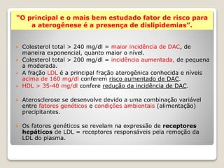 “O principal e o mais bem estudado fator de risco para 
a aterogênese é a presença de dislipidemias”. 
 Colesterol total > 240 mg/dl = maior incidência de DAC, de 
maneira exponencial, quanto maior o nível. 
 Colesterol total > 200 mg/dl = incidência aumentada, de pequena 
a moderada. 
 A fração LDL é a principal fração aterogênica conhecida e níveis 
acima de 160 mg/dl conferem risco aumentado de DAC. 
 HDL > 35-40 mg/dl confere redução da incidência de DAC. 
 Aterosclerose se desenvolve devido a uma combinação variável 
entre fatores genéticos e condições ambientais (alimentação) 
precipitantes. 
 Os fatores genéticos se revelam na expressão de receptores 
hepáticos de LDL = receptores responsáveis pela remoção da 
LDL do plasma. 
 