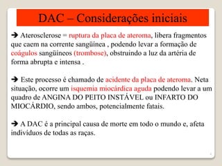 4 
DAC – Considerações iniciais 
 Aterosclerose = ruptura da placa de ateroma, libera fragmentos 
que caem na corrente sangüínea , podendo levar a formação de 
coágulos sangüíneos (trombose), obstruindo a luz da artéria de 
forma abrupta e intensa . 
 Este processo é chamado de acidente da placa de ateroma. Neta 
situação, ocorre um isquemia miocárdica aguda podendo levar a um 
quadro de ANGINA DO PEITO INSTÁVEL ou INFARTO DO 
MIOCÁRDIO, sendo ambos, potencialmente fatais. 
 A DAC é a principal causa de morte em todo o mundo e, afeta 
indivíduos de todas as raças. 
 