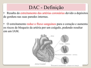 5 
DAC - Definição 
• Resulta do estreitamento das artérias coronárias devido a depósitos 
de gordura nas suas paredes internas. 
• O estreitamento reduz o fluxo sanguineo para o coração e aumenta 
os riscos de bloqueio da artéria por um coágulo, podendo resultar 
em um IAM. 
 