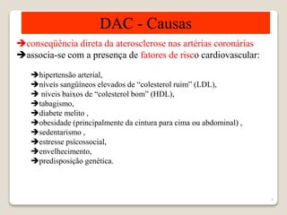 6 
DAC - Causas 
conseqüência direta da aterosclerose nas artérias coronárias 
associa-se com a presença de fatores de risco cardiovascular: 
hipertensão arterial, 
níveis sangüíneos elevados de “colesterol ruim” (LDL), 
 níveis baixos de “colesterol bom” (HDL), 
tabagismo, 
diabete melito , 
obesidade (principalmente da cintura para cima ou abdominal) , 
sedentarismo , 
estresse psícossocial, 
envelhecimento, 
predisposição genética. 
 