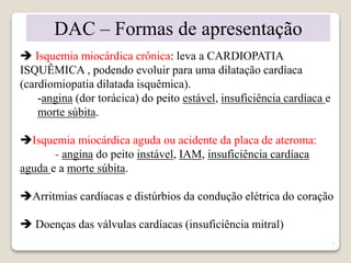 7 
DAC – Formas de apresentação 
 Isquemia miocárdica crônica: leva a CARDIOPATIA 
ISQUÊMICA , podendo evoluir para uma dilatação cardíaca 
(cardiomiopatia dilatada isquêmica). 
-angina (dor torácica) do peito estável, insuficiência cardíaca e 
morte súbita. 
Isquemia miocárdica aguda ou acidente da placa de ateroma: 
- angina do peito instável, IAM, insuficiência cardíaca 
aguda e a morte súbita. 
Arritmias cardíacas e distúrbios da condução elétrica do coração 
 Doenças das válvulas cardíacas (insuficiência mitral) 
 