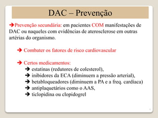 9 
DAC – Prevenção 
Prevenção secundária: em pacientes COM manifestações de 
DAC ou naqueles com evidências de aterosclerose em outras 
artérias do organismo. 
 Combater os fatores de risco cardiovascular 
 Certos medicamentos: 
 estatinas (redutores de colesterol), 
 inibidores da ECA (diminuem a pressão arterial), 
 betabloqueadores (diminuem a PA e a freq. cardíaca) 
 antiplaquetários como o AAS, 
 ticlopidina ou clopidogrel 
 