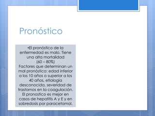 Pronóstico
•El pronóstico de la
enfermedad es malo. Tiene
una alta mortalidad
(60 – 80%)
Factores que determinan un
mal pronóstico: edad inferior
a los 10 años o superior a los
40 años, etiología
desconocida, severidad de
trastornos en la coagulación.
El pronostico es mejor en
casos de hepatitis A y E y en
sobredosis por paracetamol.
 