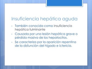 Insuficiencia hepática aguda
• También conocida como insuficiencia
hepática fulminante
• Causada por una lesión hepática grave o
pérdida masiva de los hepatocitos.
• Se caracteriza por la aparición repentina
de la disfunción del hígado e ictericia.
 