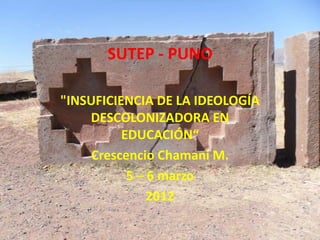 SUTEP - PUNO

"INSUFICIENCIA DE LA IDEOLOGÍA
    DESCOLONIZADORA EN
          EDUCACIÓN“
     Crescencio Chamani M.
           5 – 6 marzo
               2012
 