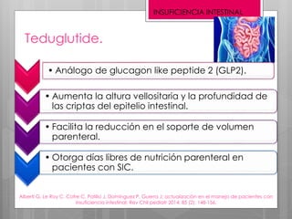 Teduglutide.
• Análogo de glucagon like peptide 2 (GLP2).
• Aumenta la altura vellositaria y la profundidad de
las criptas del epitelio intestinal.
• Facilita la reducción en el soporte de volumen
parenteral.
• Otorga días libres de nutrición parenteral en
pacientes con SIC.
Alberti G, Le Roy C, Cofre C, Patillo J, Domínguez P, Guerra J; actualización en el manejo de pacientes con
insuficiencia intestinal; Rev Chil pediatr 2014; 85 (2): 148-156.
INSUFICIENCIA INTESTINAL
 