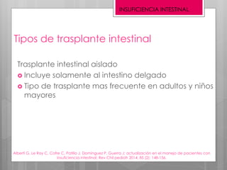 Tipos de trasplante intestinal
Trasplante intestinal aislado
 Incluye solamente al intestino delgado
 Tipo de trasplante mas frecuente en adultos y niños
mayores
Alberti G, Le Roy C, Cofre C, Patillo J, Domínguez P, Guerra J; actualización en el manejo de pacientes con
insuficiencia intestinal; Rev Chil pediatr 2014; 85 (2): 148-156.
INSUFICIENCIA INTESTINAL
 