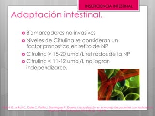 Adaptación intestinal.
INSUFICIENCIA INTESTINAL
Alberti G, Le Roy C, Cofre C, Patillo J, Domínguez P, Guerra J; actualización en el manejo de pacientes con insuficiencia
intestinal; Rev Chil pediatr 2014; 85 (2): 148-156.
 Biomarcadores no invasivos
 Niveles de Citrulina se consideran un
factor pronostico en retiro de NP
 Citrulina > 15-20 umol/L retirados de la NP
 Citrulina < 11-12 umol/L no logran
independizarce.
 