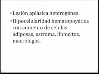•Lesión aplásica heterogénea.
•Hipocelularidad hematopoyética
con aumento de celulas
adiposas, estroma, linfocitos,
macrófagos.
 