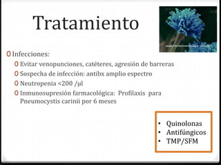 Tratamiento
0 Infecciones:
0 Evitar venopunciones, catéteres, agresión de barreras
0 Sospecha de infección: antibx amplio espectro
0 Neutropenia <200 /µl
0 Inmunosupresión farmacológica: Profilaxis para
Pneumocystis carinii por 6 meses
• Quinolonas
• Antifúngicos
• TMP/SFM
 