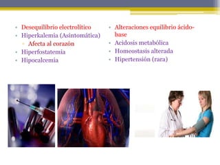 • Desequilibrio electrolítico
• Hiperkalemia (Asintomática)
▫ Afecta al corazón
• Hiperfostatemia
• Hipocalcemia
• Alteraciones equilibrio ácido-
base
• Acidosis metabólica
• Homeostasis alterada
• Hipertensión (rara)
 