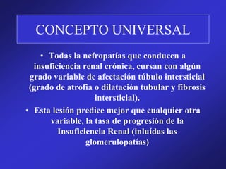 CONCEPTO UNIVERSAL
• Todas la nefropatías que conducen a
insuficiencia renal crónica, cursan con algún
grado variable de afectación túbulo intersticial
(grado de atrofia o dilatación tubular y fibrosis
intersticial).
• Esta lesión predice mejor que cualquier otra
variable, la tasa de progresión de la
Insuficiencia Renal (inluídas las
glomerulopatías)
 