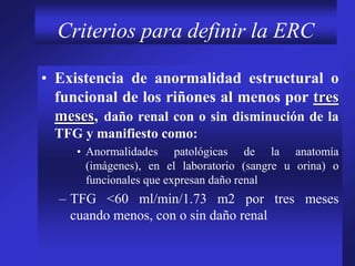 Criterios para definir la ERC
• Existencia de anormalidad estructural o
funcional de los riñones al menos por tres
meses, daño renal con o sin disminución de la
TFG y manifiesto como:
• Anormalidades patológicas de la anatomía
(imágenes), en el laboratorio (sangre u orina) o
funcionales que expresan daño renal
– TFG <60 ml/min/1.73 m2 por tres meses
cuando menos, con o sin daño renal
 
