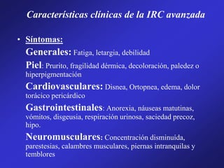 Características clínicas de la IRC avanzada
• Síntomas:
Generales: Fatiga, letargia, debilidad
Piel: Prurito, fragilidad dérmica, decoloración, paledez o
hiperpigmentación
Cardiovasculares: Disnea, Ortopnea, edema, dolor
torácico pericárdico
Gastrointestinales: Anorexia, náuseas matutinas,
vómitos, disgeusia, respiración urinosa, saciedad precoz,
hipo.
Neuromusculares: Concentración disminuída,
parestesias, calambres musculares, piernas intranquilas y
temblores
 