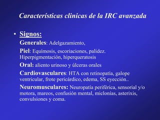 Características clinicas de la IRC avanzada
• Signos:
Generales: Adelgazamiento,
Piel: Equímosis, escoriaciones, palidez.
Hiperpigmentación, hiperqueratosis
Oral: aliento urinoso y úlceras orales
Cardiovasculares: HTA con retinopatía, galope
ventricular, frote pericárdico, edema, SS eyección..
Neuromusculares: Neuropatía periférica, sensorial y/o
motora, mareos, confusión mental, miclonías, asterixis,
convulsiones y coma.
 