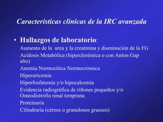 Características clinicas de la IRC avanzada
• Hallazgos de laboratorio:
Aumento de la urea y la creatinina y disminución de la FG
Acidosis Metabólica (hiperclorémica o con Anion Gap
alto)
Anemia Normocítica Normocrómica
Hiperuricemia
Hiperfosfatemia y/o hipocalcemia
Evidencia radiográfica de riñones pequeños y/o
Osteodistrofia renal temprana
Proteinuria
Cilindruria (céreos o granulosos gruesos)
 